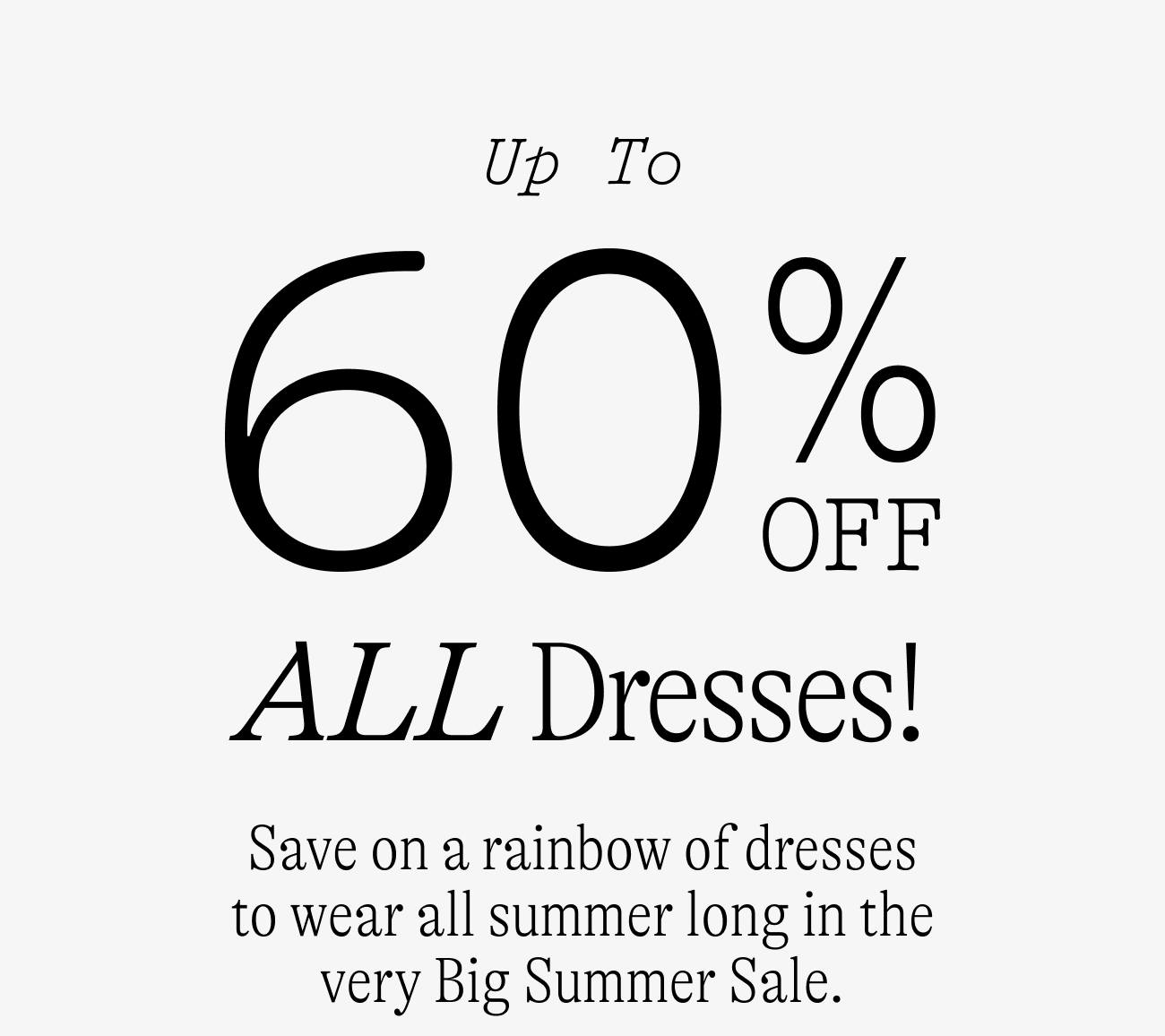 Up to 60% off ALL dresses / Save on a rainbow of dresses to wear all summer long in the very Big Summer Sale.