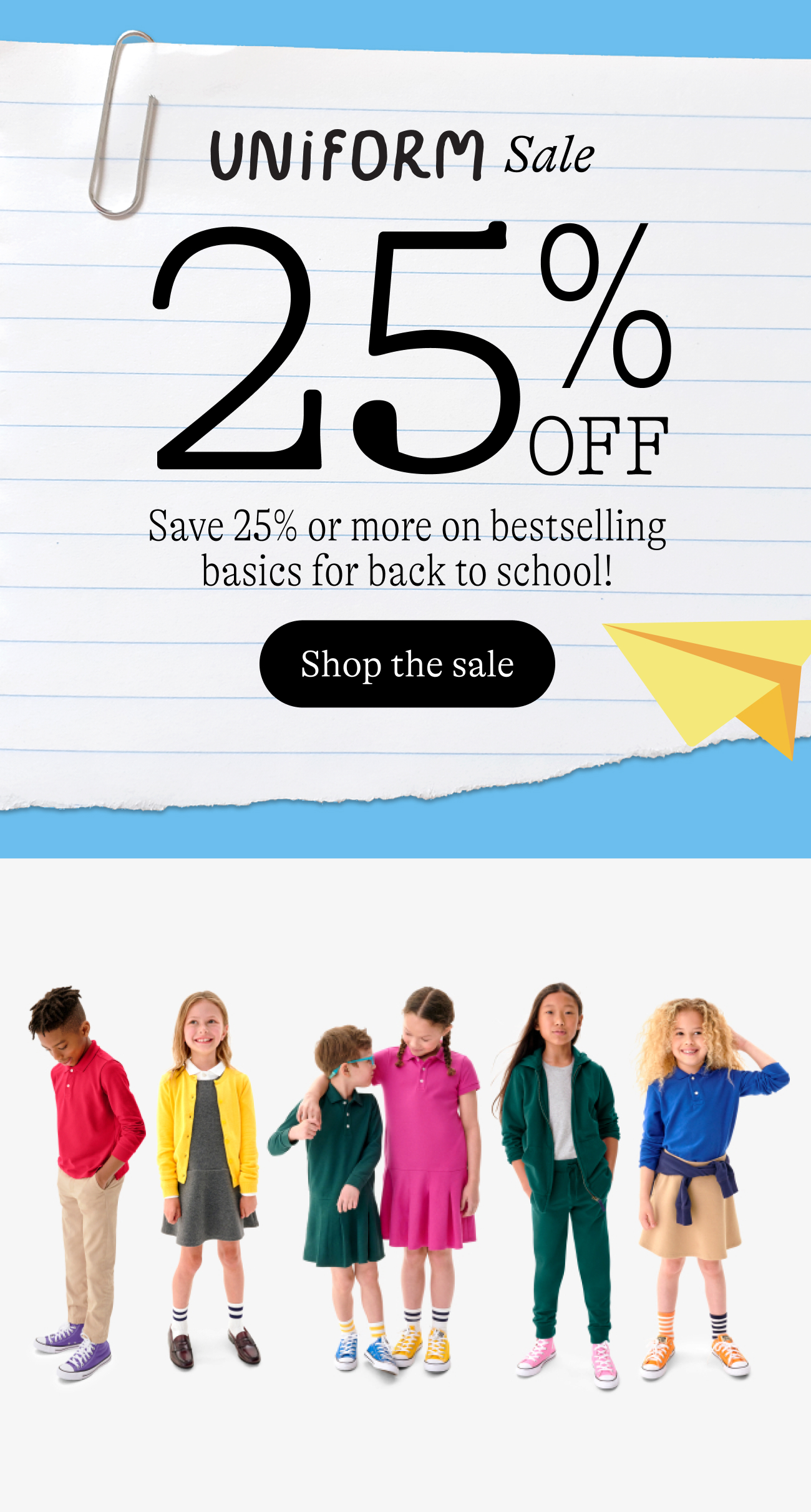 Uniform Sale. 25% off Save 25% or more on bestselling basics for back to school!