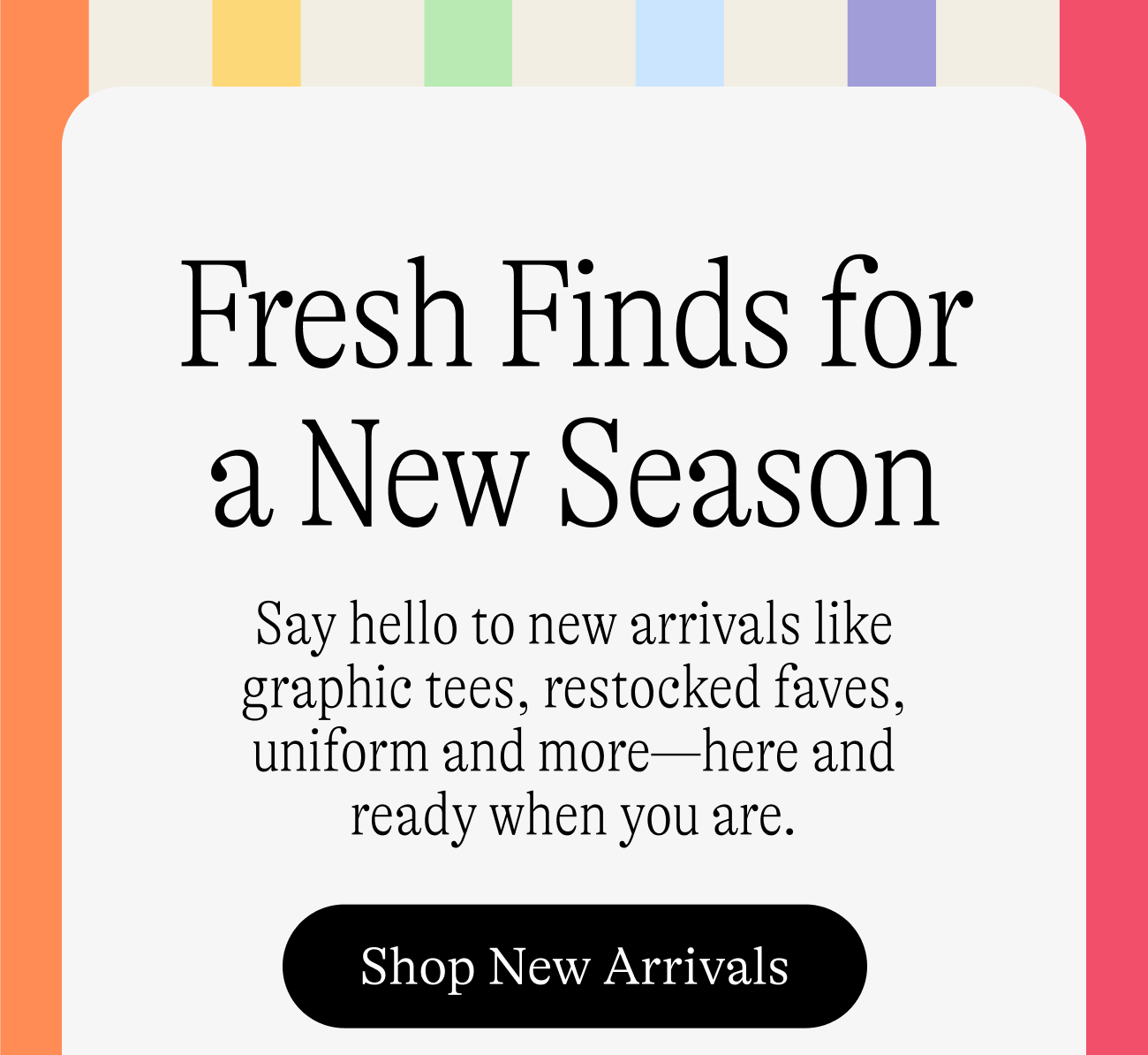 Fresh Finds for a New Season / Say hello to new arrivals like graphic tees, restocked faves, uniform and more—here and ready when you are. Shop new arrivals