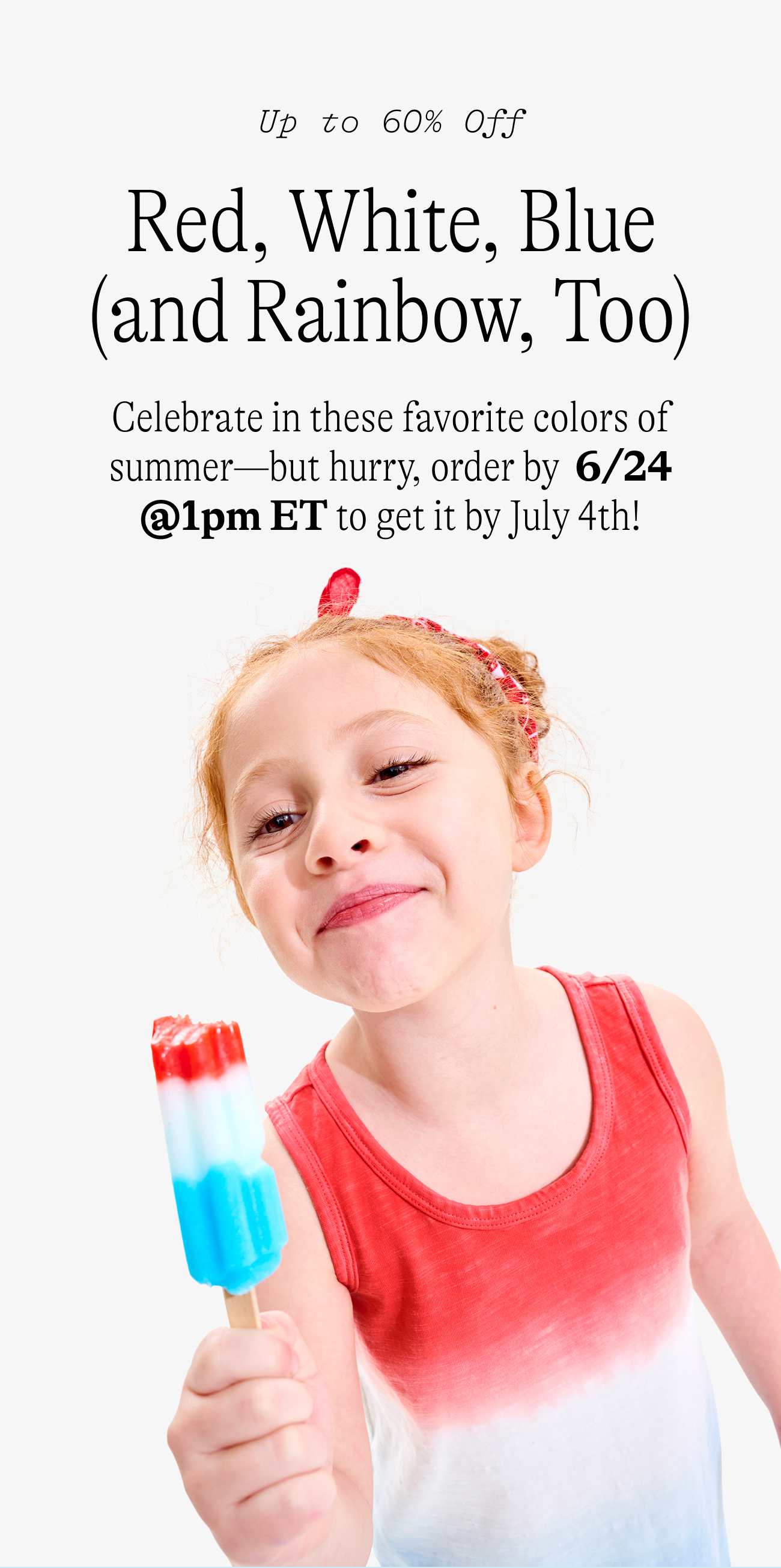 Up to 60% off Red, White, Blue (and Rainbow, Too) Celebrate in these favorite colors of summer—but hurry, order by  6/24 @1pm ET to get it by July 4th!
