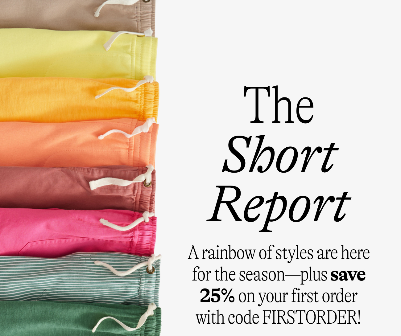 The Short Report:A rainbow of styles are here for the season—A rainbow of styles are here for the season—plus save 25% on your first order with code FIRSTORDER!
