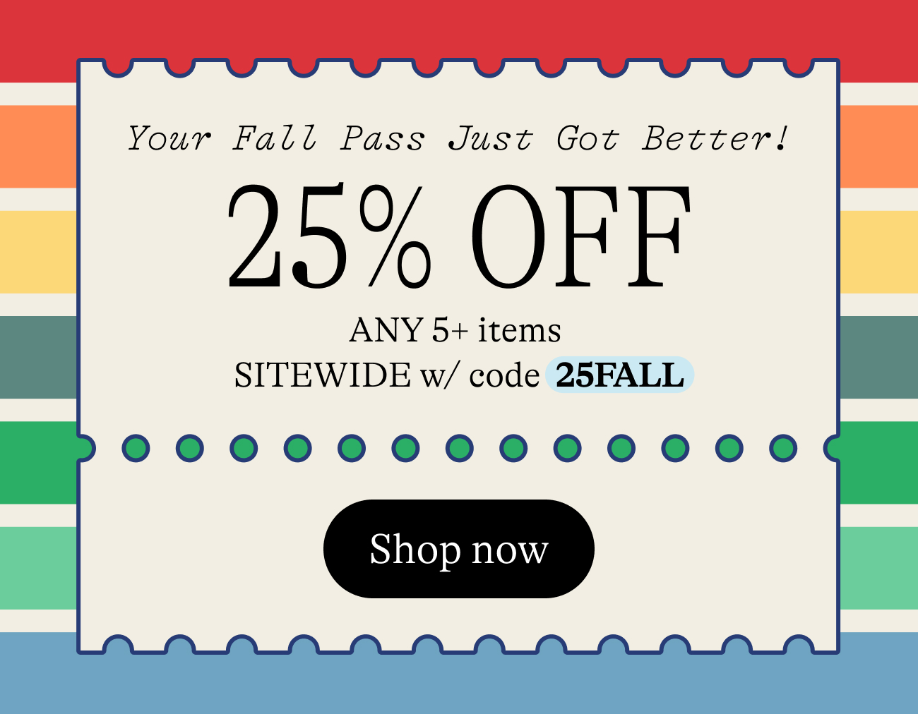 Your Fall Pass Just Got Better! Get 25% Off Any 5+ items sitewide w/ code 25FALL