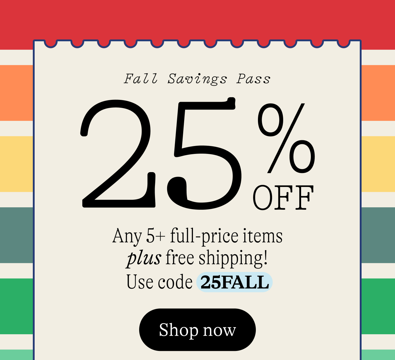 Fall Savings Pass. 25% Off Any 5+ full-price items plus free shipping! Use code  25FALL Shop now