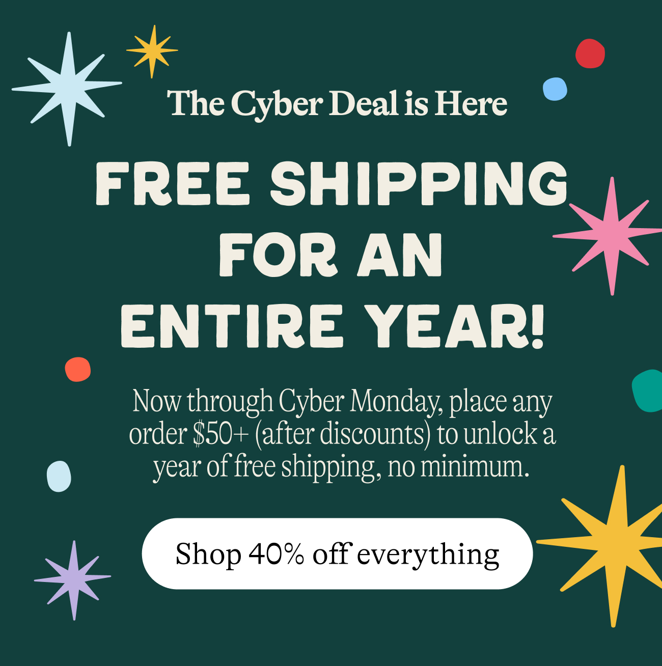 The Cyber Sale is Here free shipping for an entire year! now through cyber monday place any order $50+ after discounts to unlock a year of free shipping no minimum. shop 40% off everything