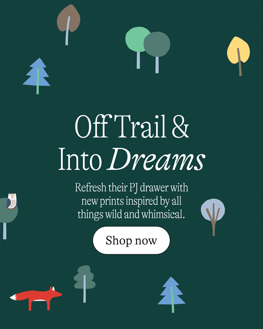 Off Trail and Into Dreams. Refresh their PJ drawer with new prints inspired by all things wild and whimsical.