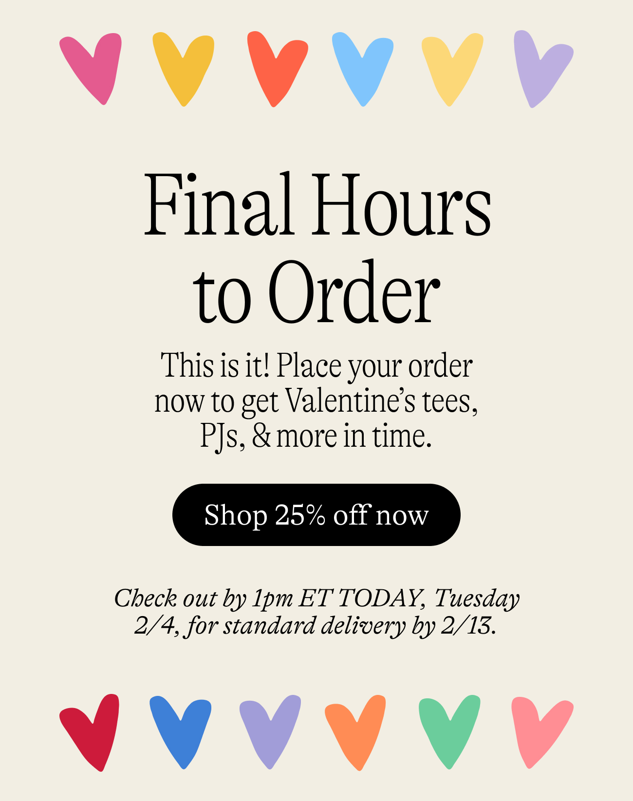 Final Hours to Order. This is it! Place your order now to get Valentine’s tees, PJs, & more in time. Check out by 1pm ET TODAY, Tuesday 2/4, for standard delivery by 2/13.