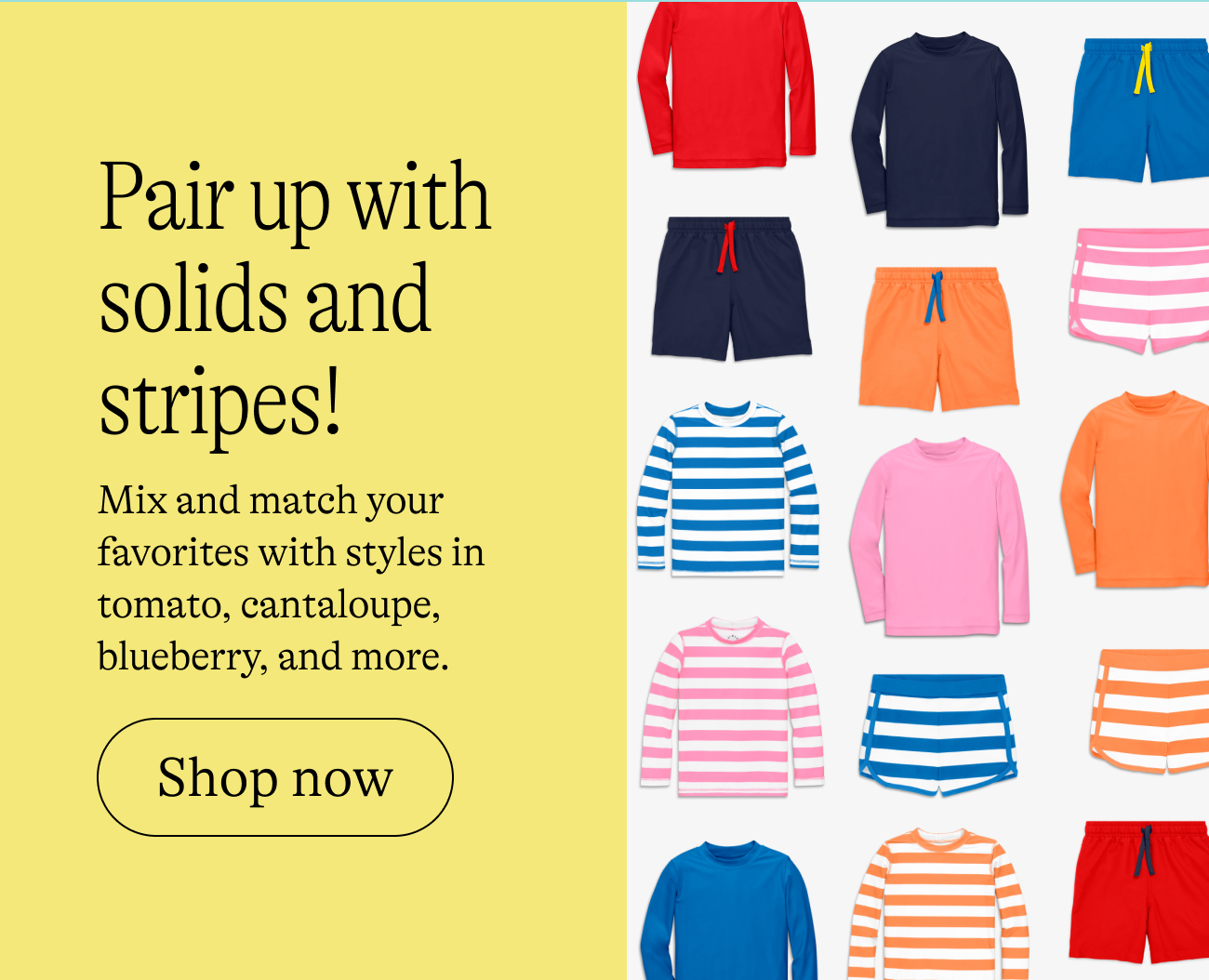 Pair up with solids and stripes! Mix and match your favorites with styles in tomato, cantaloupe, blueberry, and more. shop now