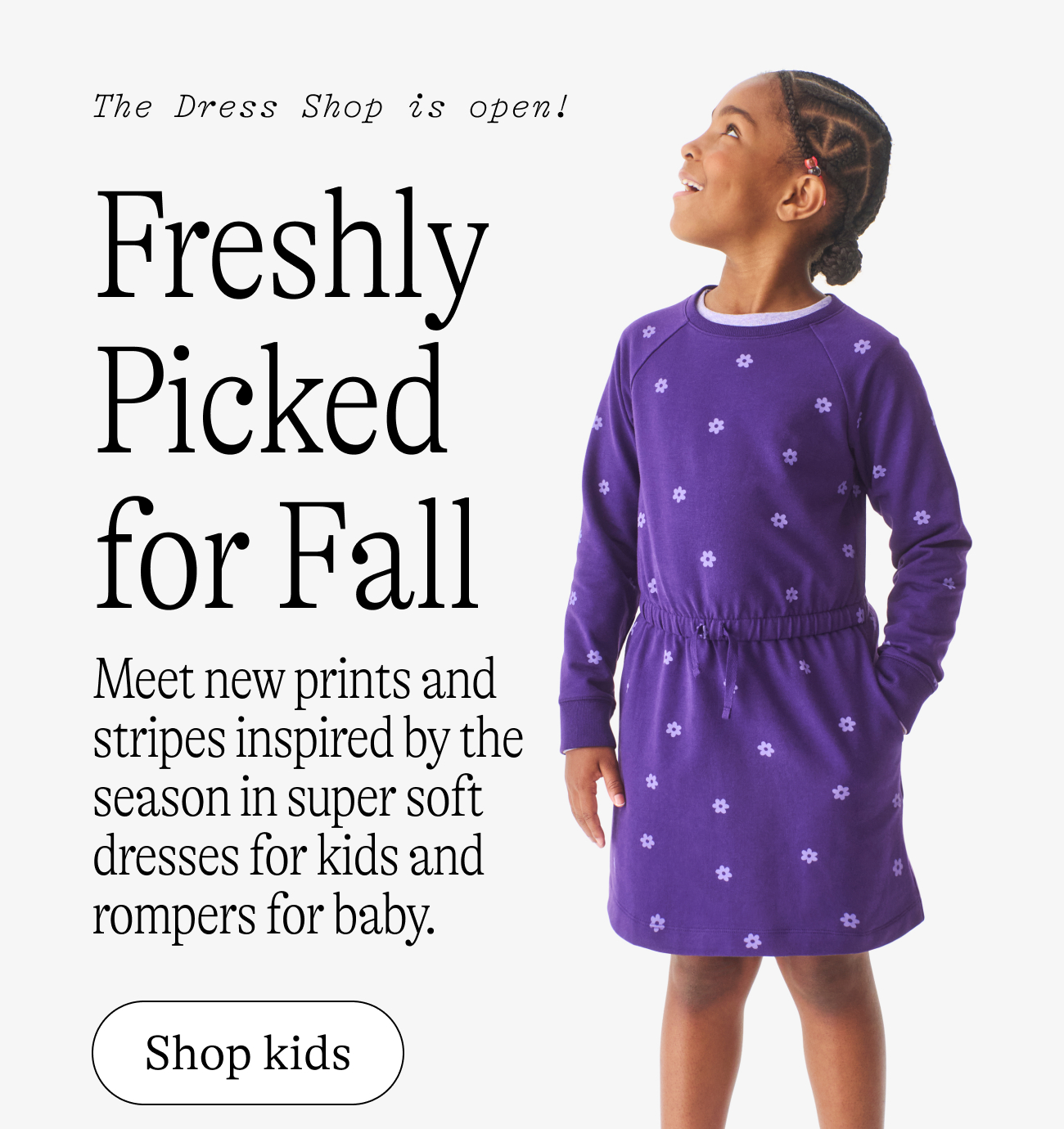 The Dress Shop is open! Freshly Picked for Fall Meet new prints and stripes inspired by the season in super soft dresses for kids and rompers for baby. shop kids