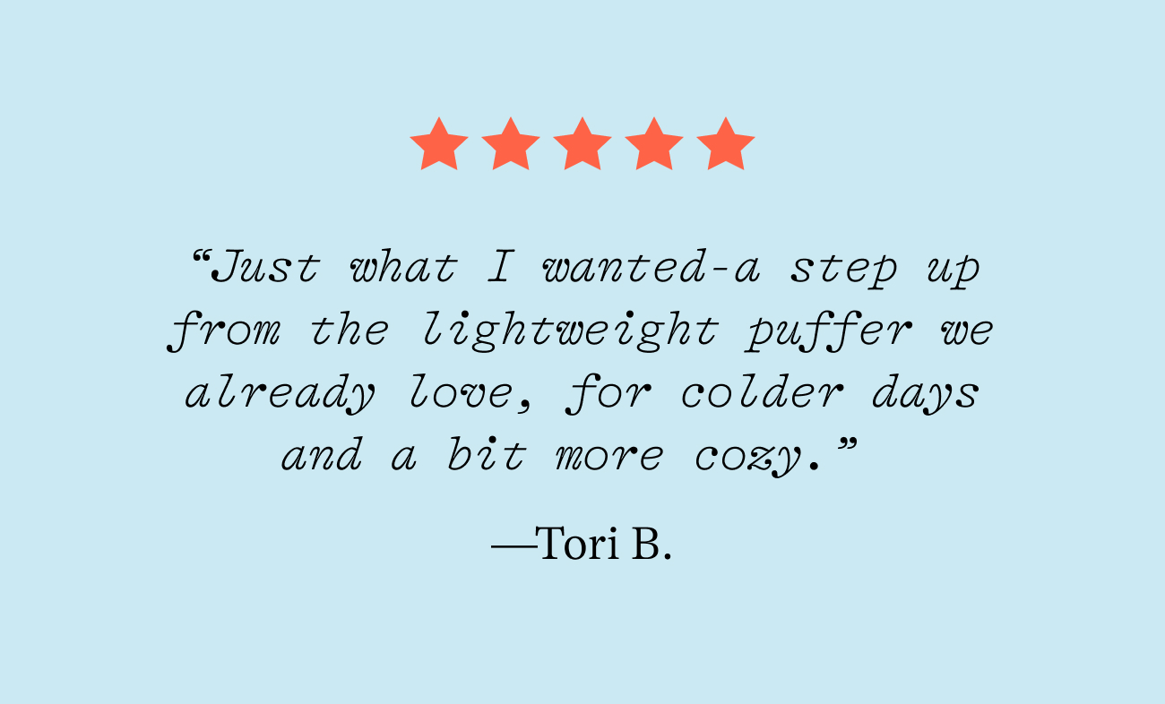 “Just what I wanted-a step up from the lightweight puffer we already love, for colder days and a bit more cozy.”  —Tori B.