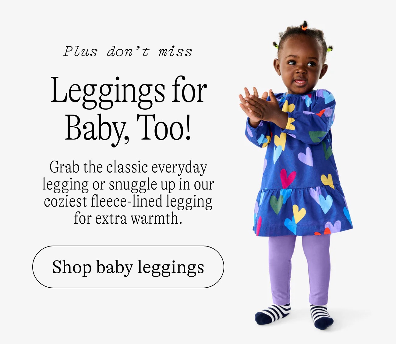Plus don't miss: Leggings for Baby, Too! Grab the classic everyday legging or snuggle up in our coziest fleece-lined legging for extra warmth.
