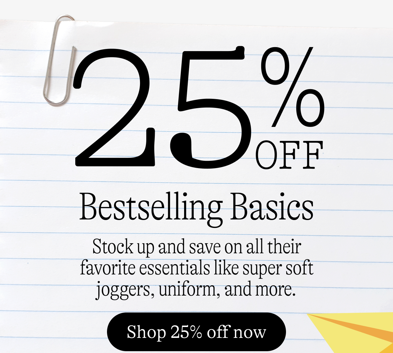 25% off bestselling basics. Stock up and save on all their favorite essentials like super soft joggers, uniform, and more.
