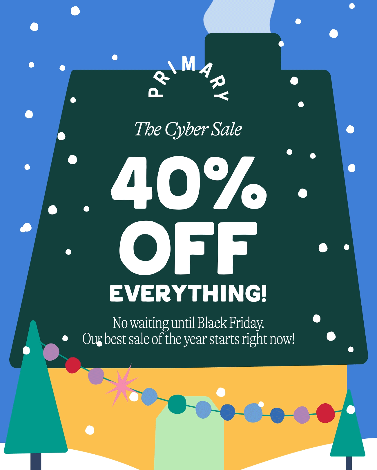 The Cyber Sale. 40% off everything. No waiting until Black Friday.  Our best sale of the year starts now!