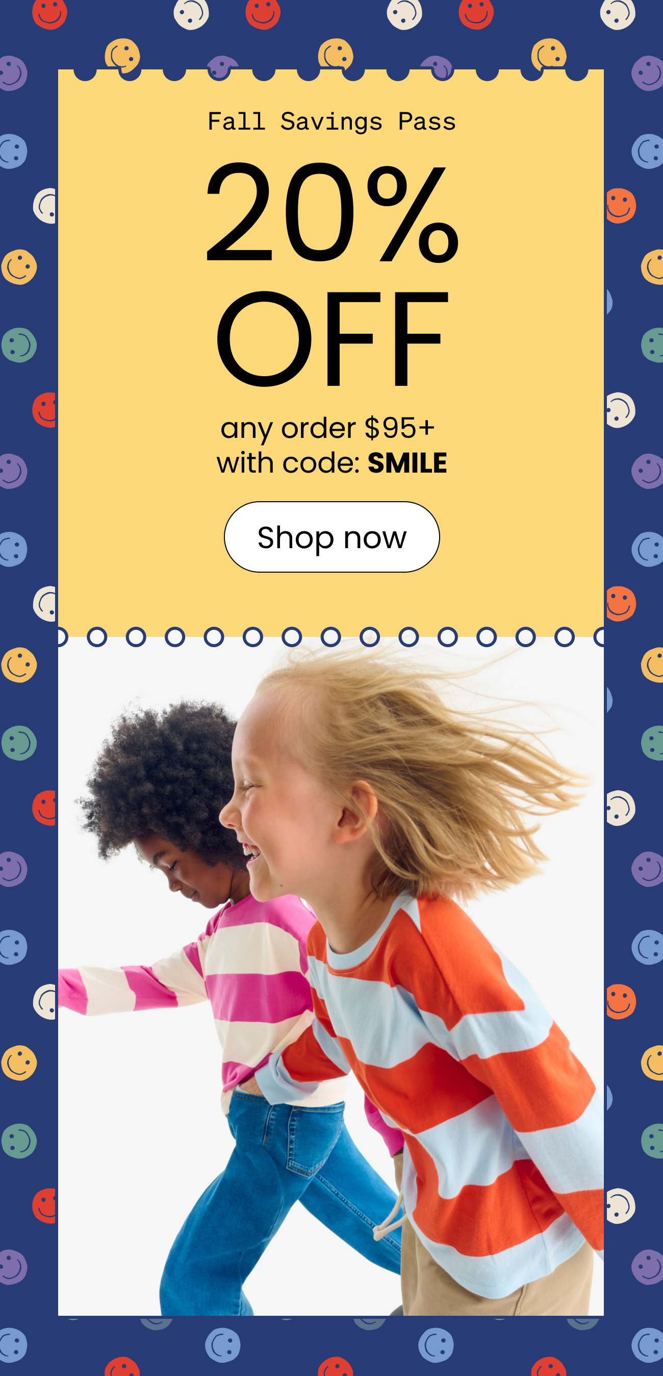 Fall Savings Pass. 20% off any order $95+ with code SMILE. shop now.