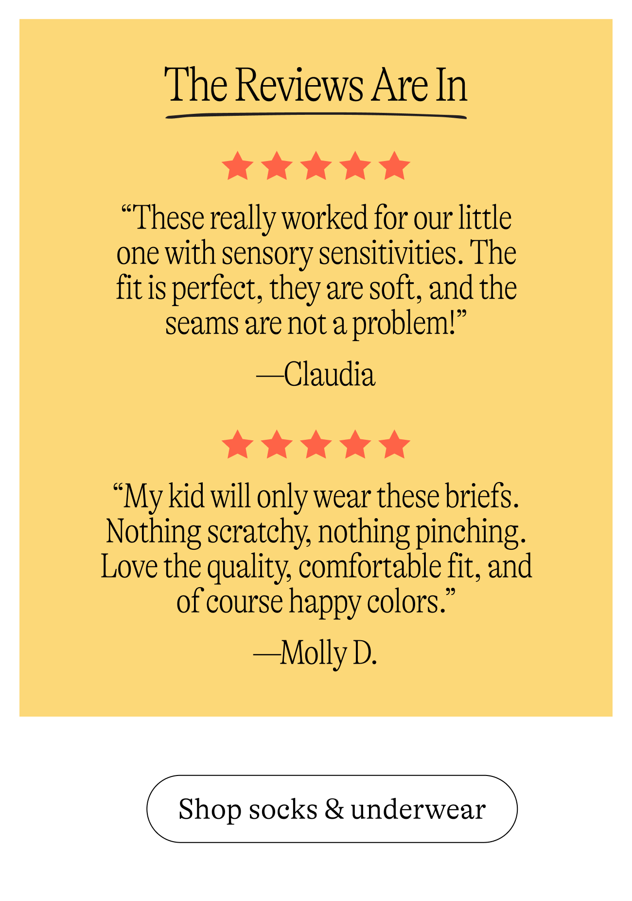 The Reviews Are In. “These really worked for our little one with sensory sensitivities. The fit is perfect, they are soft, and the seams are not a problem!” —Claudia. “My kid will only wear these briefs. Nothing scratchy, nothing pinching. Love the quality, comfortable fit, and of course happy colors.” —Molly D. shop socks & underwear