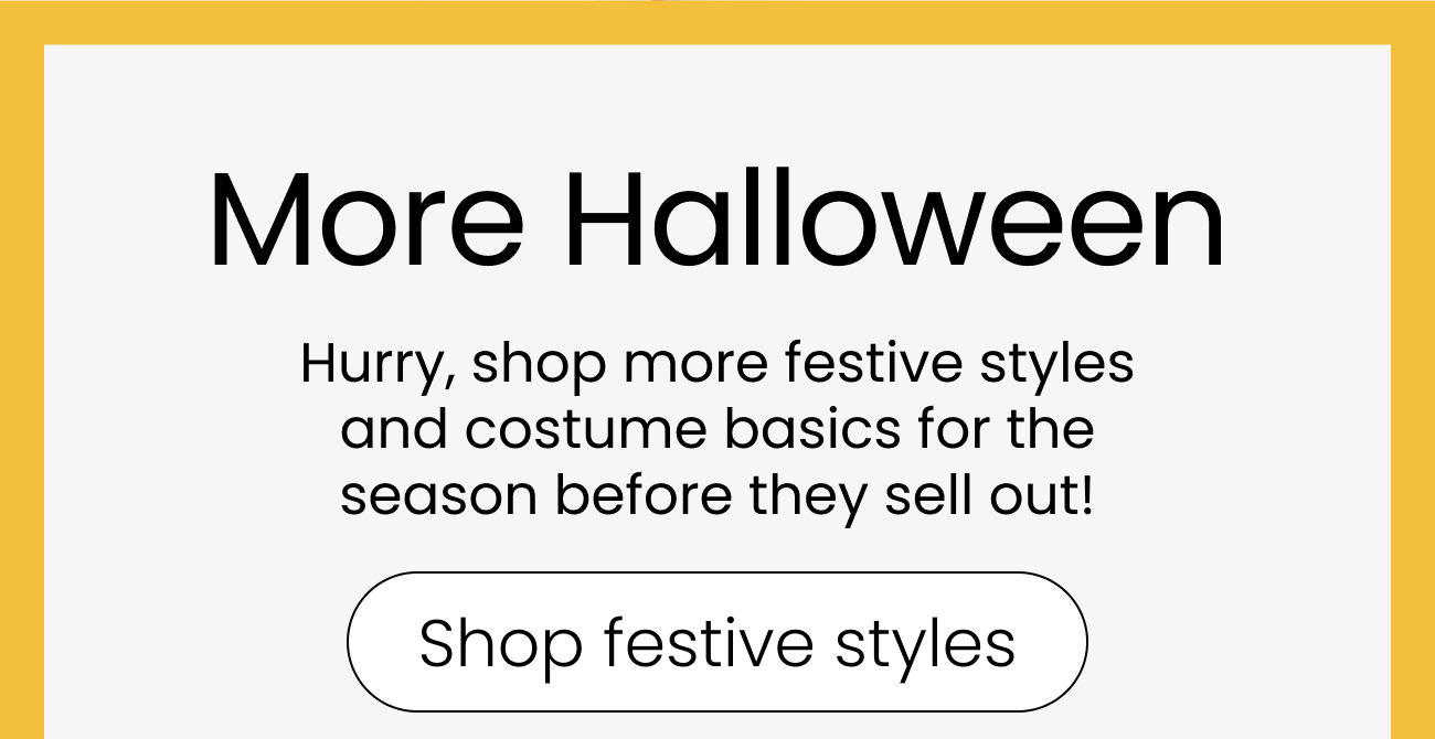 More Halloween. Hurry, shop more festive styles and costume basics for the season before they sell out! Shop festive styles