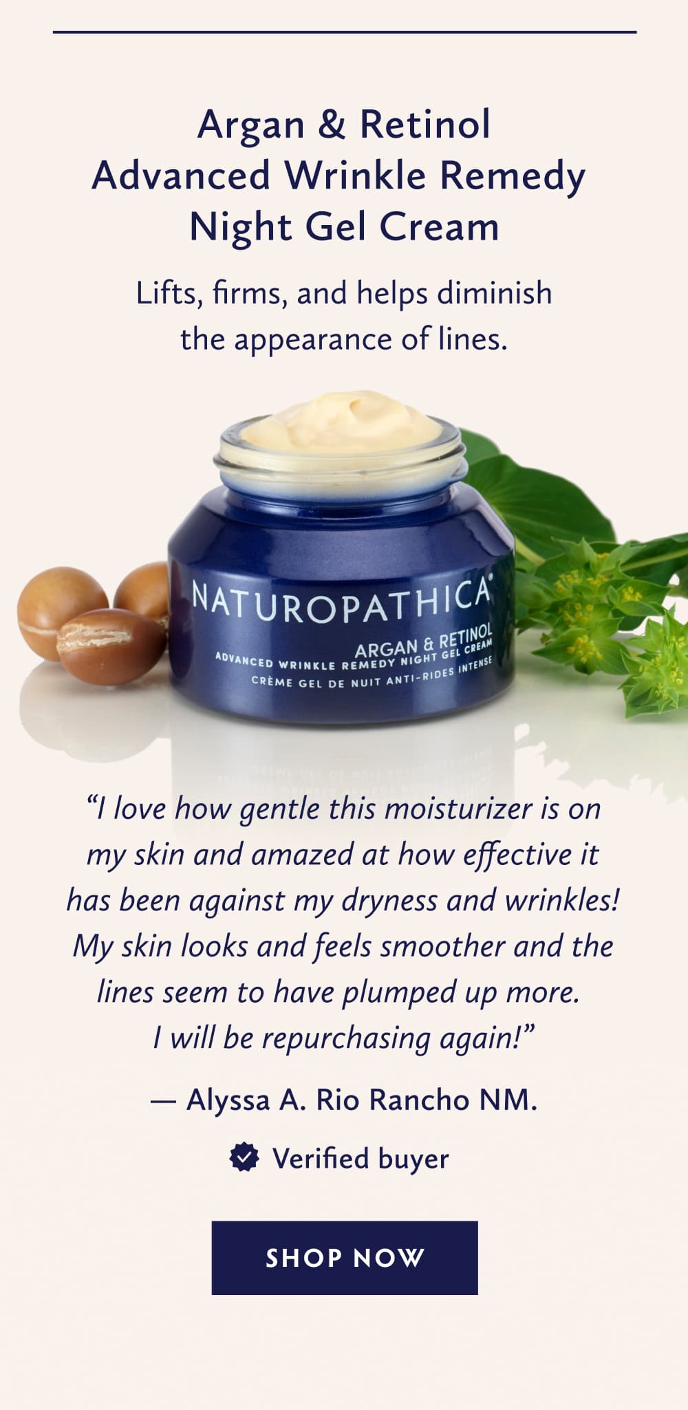 Argan & Retinol Advanced Wrinkle Remedy Night Gel Cream Lifts, firms, and helps diminish the appearance of lines. “I love how gentle this moisturizer is on my skin and amazed at how effective it has been against my dryness and wrinkles! My skin looks and feels smoother and the lines seem to have plumped up more. I will be repurchasing again!” - Alyssa A. Rio Rancho NM. Verified Buyer. SHOP NOW