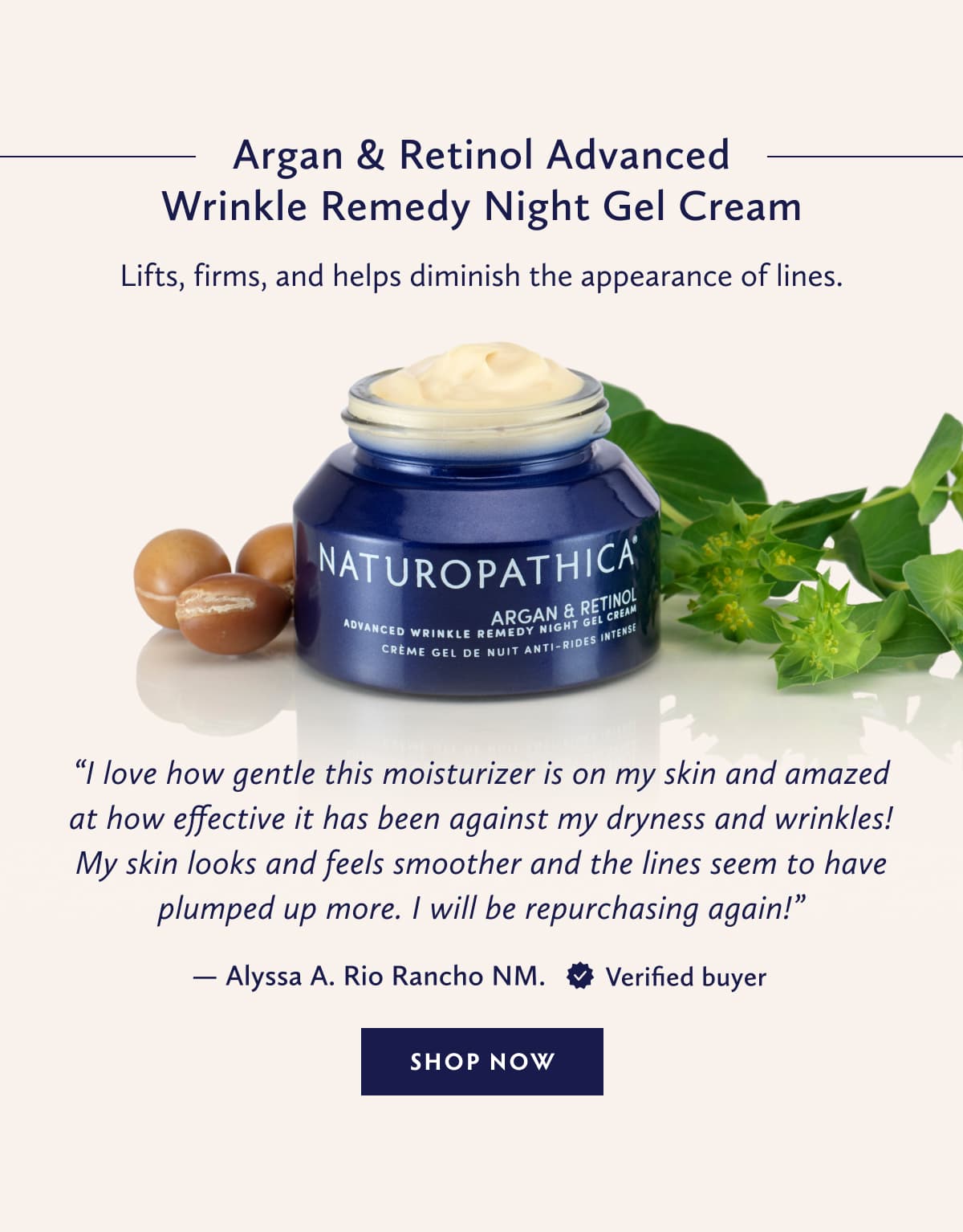 Argan & Retinol Advanced Wrinkle Remedy Night Gel Cream Lifts, firms, and helps diminish the appearance of lines. “I love how gentle this moisturizer is on my skin and amazed at how effective it has been against my dryness and wrinkles! My skin looks and feels smoother and the lines seem to have plumped up more. I will be repurchasing again!” - Alyssa A. Rio Rancho NM. Verified Buyer. SHOP NOW