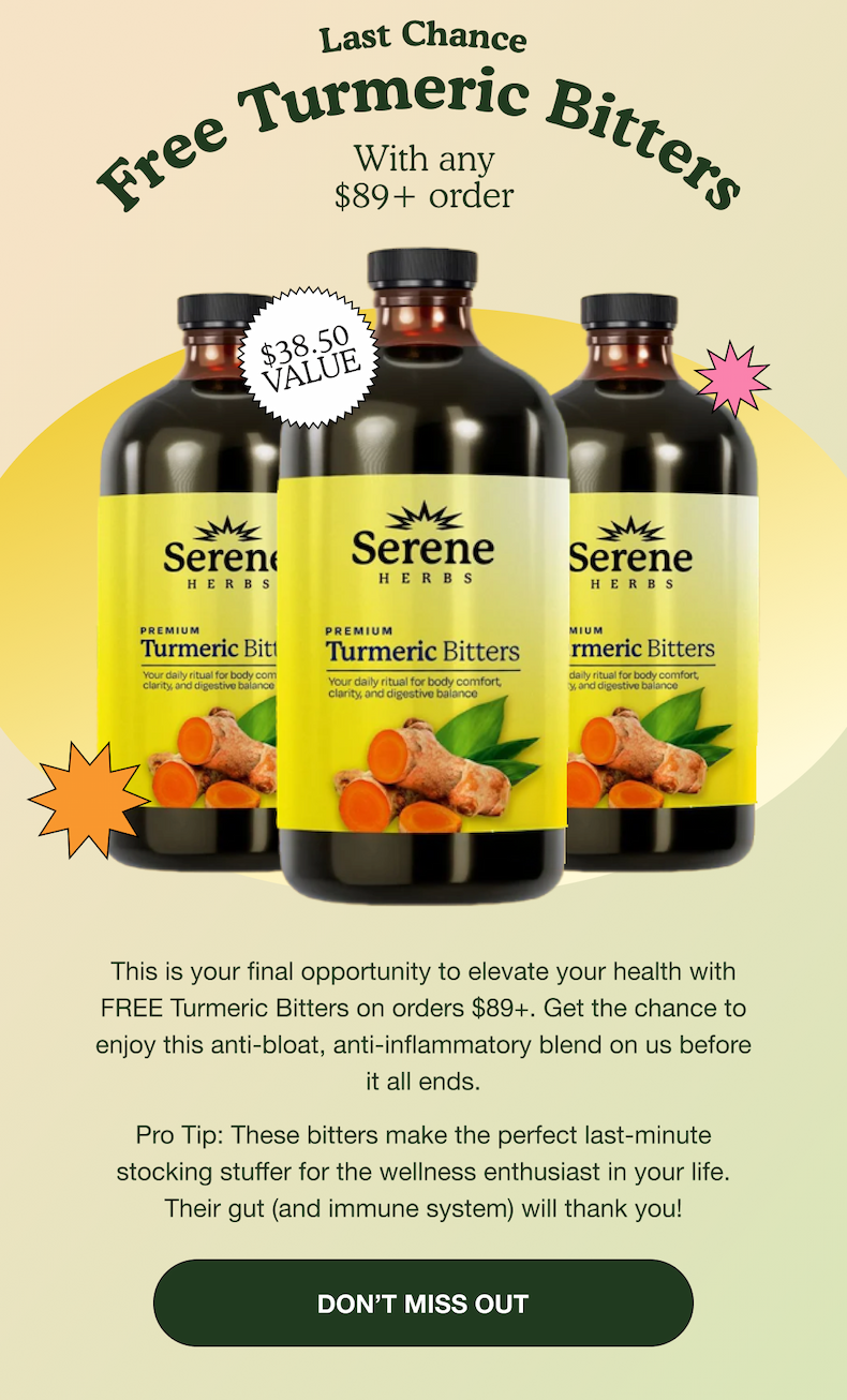 Last Chance Free Tumeric Bitters | With any $89+ order | $38.50 Value | This is your final opportunity to elevate your health with FREE Tumeric Bitters on orders $89+. Get the chance to enjoy this anti-bloat, anti-inflammatory blend on us before it all ends. Pro tip: these bitters make the perfect last-minute stocking stuffer for the wellness enthusiast in your life. Their gut (and immune system) will thank you! | DON'T MISS OUT