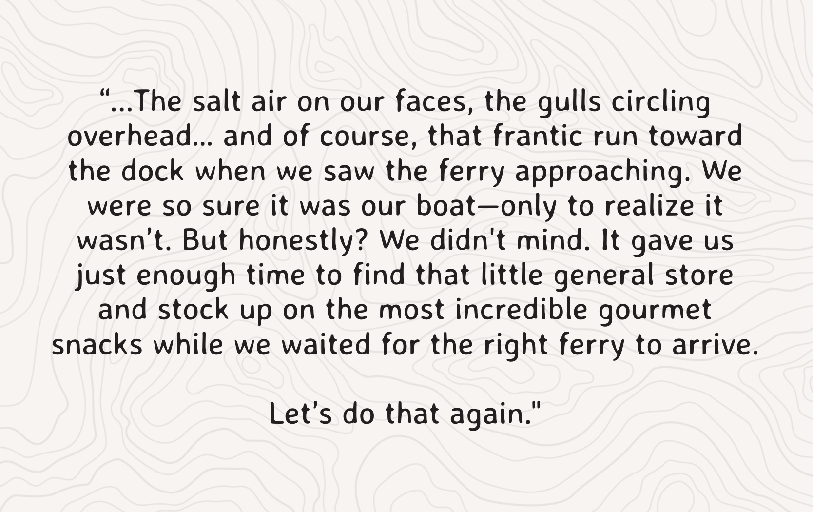 “...The salt air on our faces, the gulls circling overhead… and of course, that frantic run toward the dock when we saw the ferry approaching. We were so sure it was our boat—only to realize it wasn’t. But honestly? We didn't mind. It gave us just enough time to find that little general store and stock up on the most incredible gourmet snacks while we waited for the right ferry to arrive.  Let’s do that again."