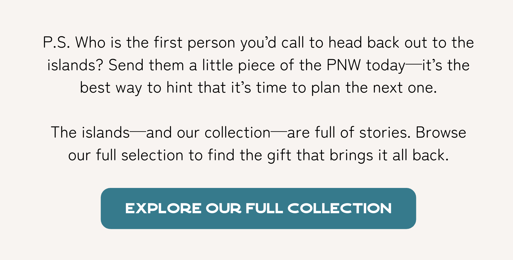 P.S. Who is the first person you’d call to head back out to the islands? Send them a little piece of the PNW today—it’s the best way to hint that it’s time to plan the next one.   The islands—and our collection—are full of stories. Browse our full selection to find the gift that brings it all back.