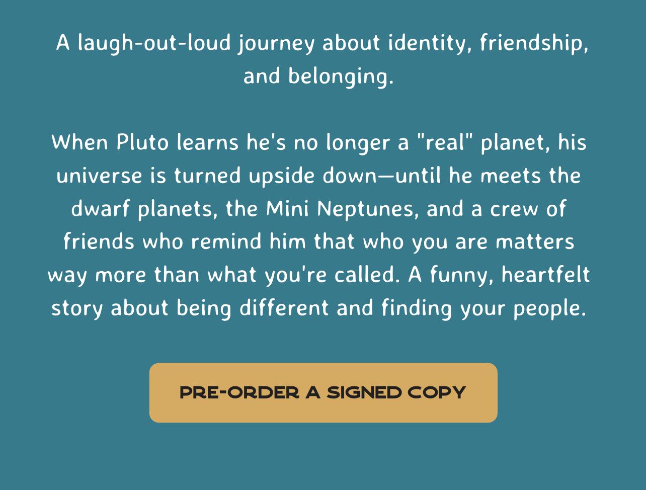  A laugh-out-loud journey about identity, friendship, and belonging.  When Pluto learns he's no longer a "real" planet, his universe is turned upside down—until he meets the dwarf planets, the Mini Neptunes, and a crew of friends who remind him that who you are matters way more than what you're called. A funny, heartfelt story about being different and finding your people.