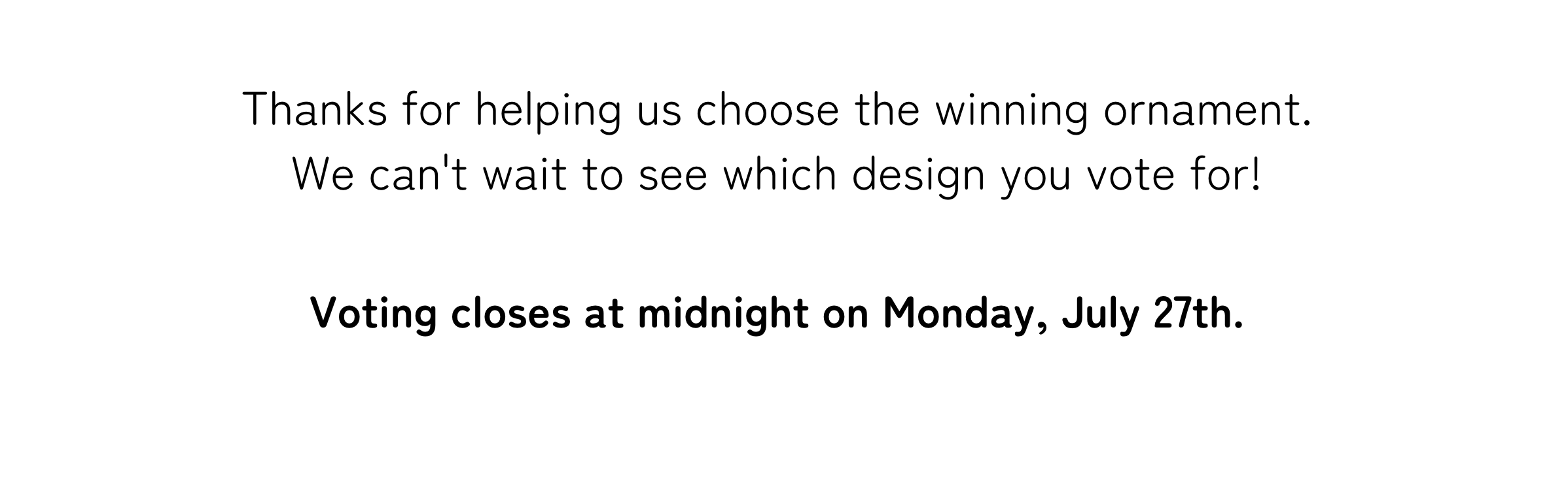 Thanks for helping us choose the winning ornament. We can't wait to see which design you vote for! Voting closes at midnight on Monday, July 27th.