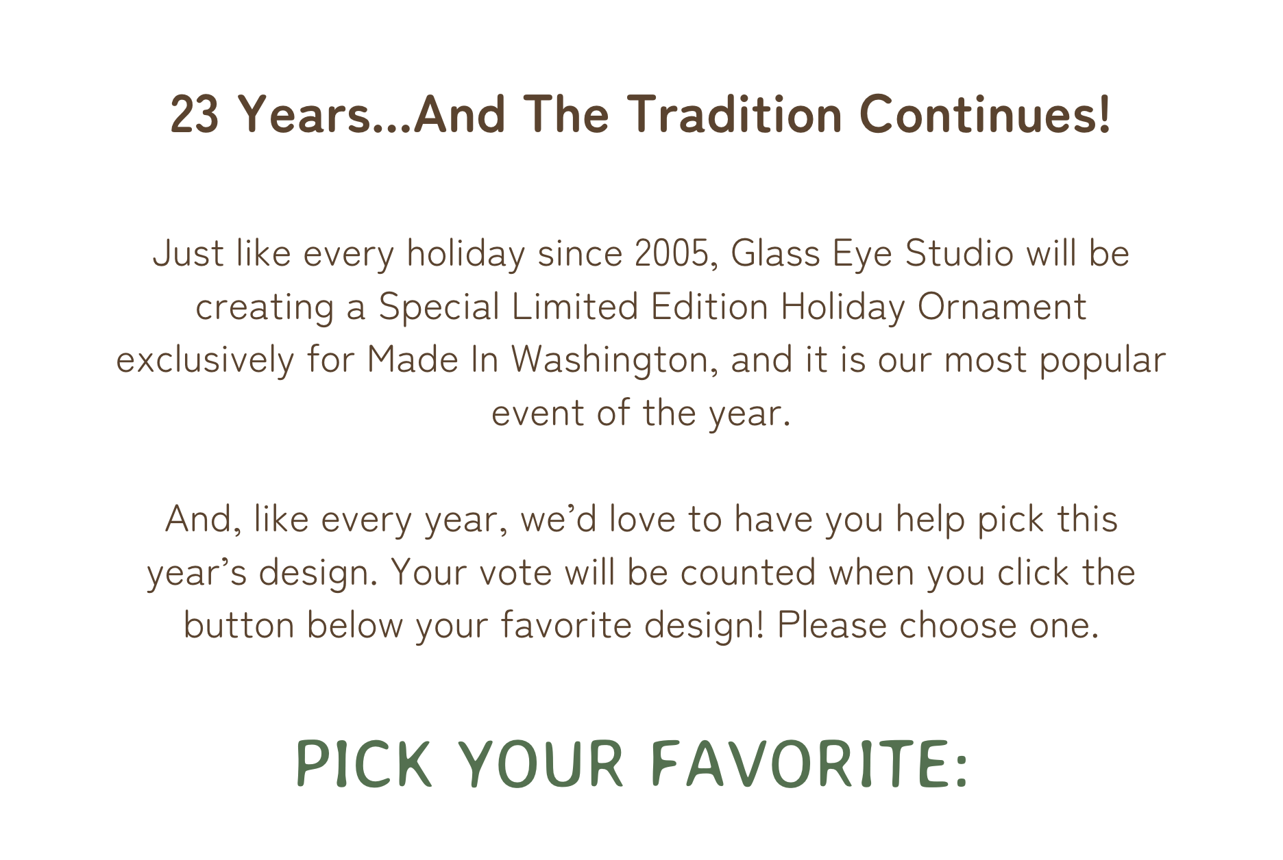 Just like every holiday since 2005, Glass Eye Studio will be creating a Special Limited Edition Holiday Ornament exclusively for Made In Washington, and it is our most popular event of the year.   And, like every year, we’d love to have you help pick this year’s design. Your vote will be counted when you click the button below your favorite design! Please choose one.