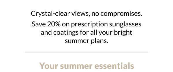  Crystal-clear views, no compromises. Save 20% on prescription sunglasses and coatings for all your bright summer plans. Your RX Summer Essentials