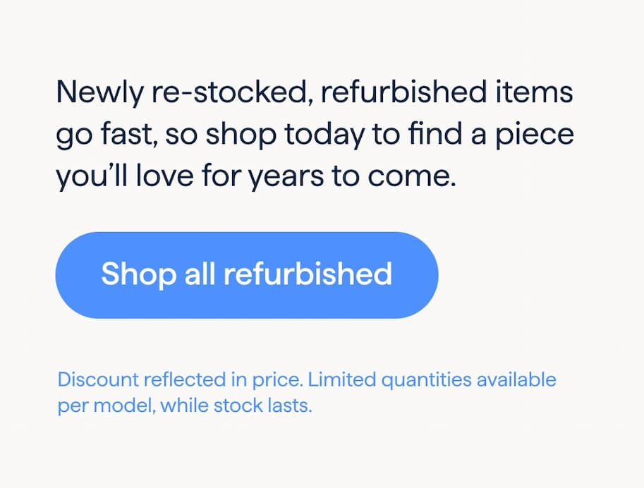Newly re-stocked, refurbished items go fast, so shop today to find a piece you’ll love for years to come. Shop all refurbished. Discount reflected in price. Limited quantities available per model, while stock lasts.