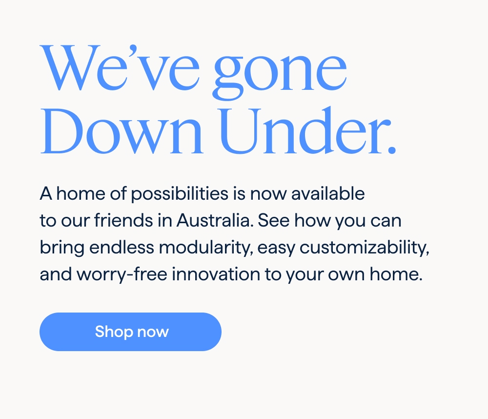 We’ve gone Down Under. A home of possibilities is now available to our friends in Australia. See how you can bring endless modularity, easy customizability, and worry-free innovation to your own home. Shop now.