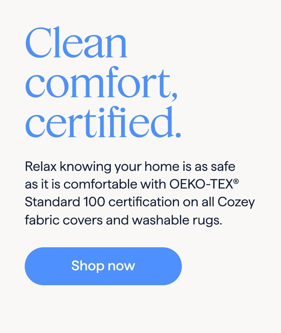 Clean comfort, certified. Relax knowing your home is as safe as it is comfortable with OEKO-TEX® Standard 100 certification on all Cozey fabric covers and washable rugs. Shop now.