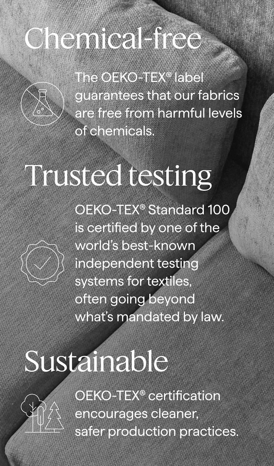 Chemical-free. The OEKO-TEX® label guarantees that our fabrics are free from harmful levels of chemicals. | Trusted testing. OEKO-TEX® Standard 100 is certified by one of the world’s best-known independent testing systems for textiles, often going beyond what’s mandated by law. | Sustainable. OEKO-TEX® certification encourages cleaner, safer production practices.