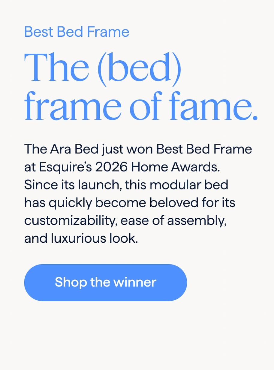 Best Bed Frame. The (bed) frame of fame. The Ara Bed just won Best Bed Frame at Esquire's 2026 Home Awards. Since its launch, this modular bed has quickly become beloved for its customizability, ease of assembly, and luxurious look. Shop the winner.