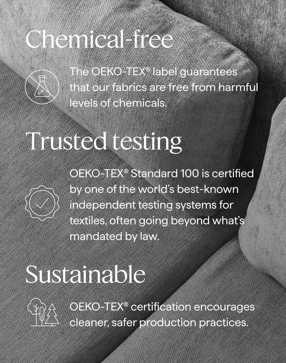Chemical-free. The OEKO-TEX® label guarantees that our fabrics are free from harmful levels of chemicals. | Trusted testing. OEKO-TEX® Standard 100 is certified by one of the world’s best-known independent testing systems for textiles, often going beyond what’s mandated by law. | Sustainable. OEKO-TEX® certification encourages cleaner, safer production practices.