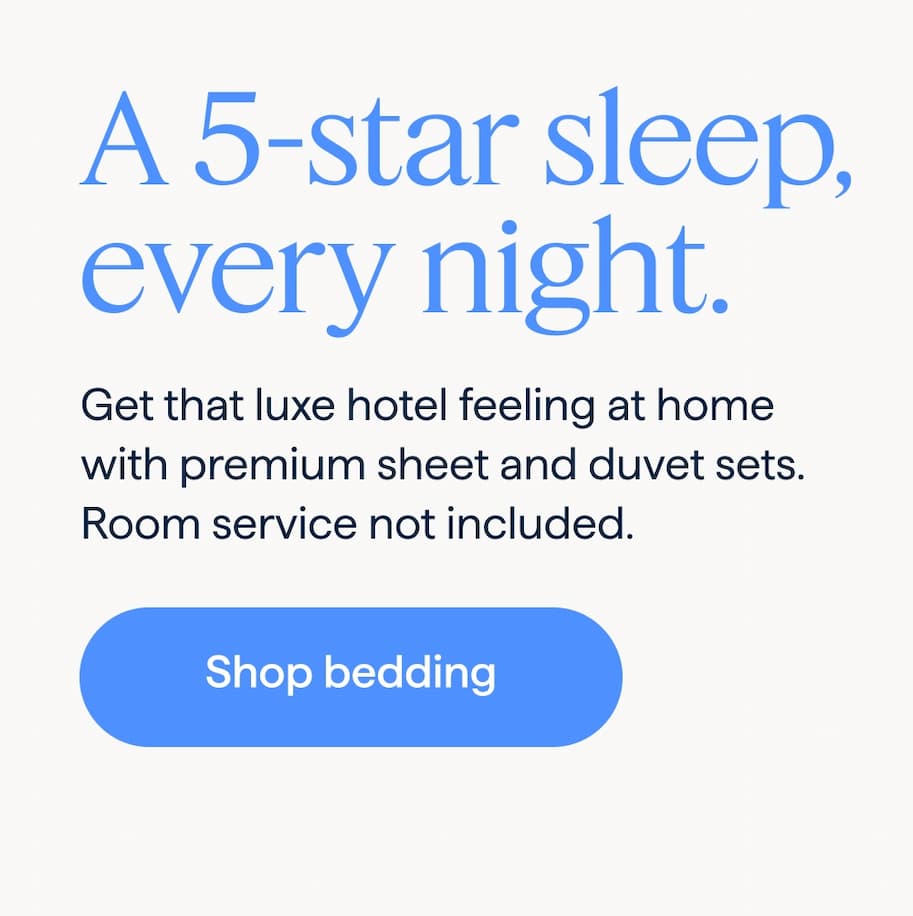 A 5-star sleep, every night. Get that luxe hotel feeling at home with premium sheet and duvet sets. Room service not included. Shop bedding.