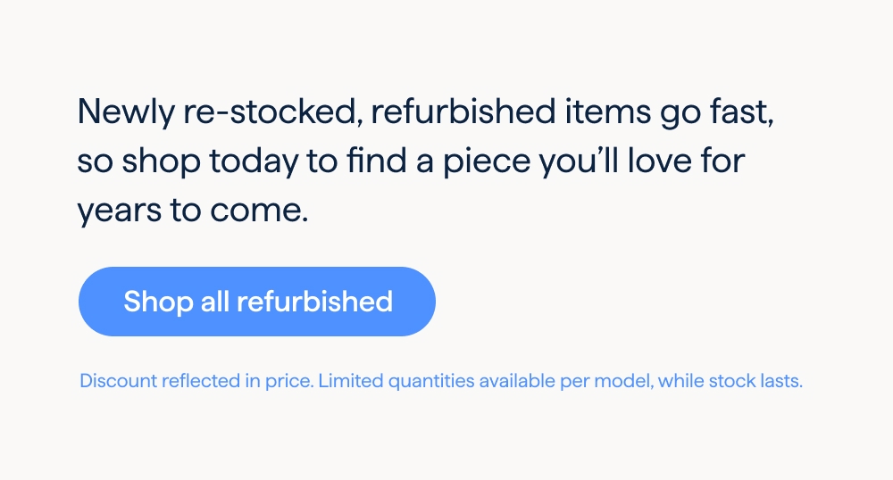 Newly re-stocked, refurbished items go fast, so shop today to find a piece you’ll love for years to come. Shop all refurbished. Discount reflected in price. Limited quantities available per model, while stock lasts.