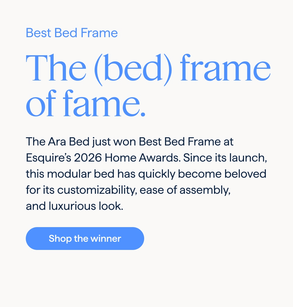 Best Bed Frame. The (bed) frame of fame. The Ara Bed just won Best Bed Frame at Esquire's 2026 Home Awards. Since its launch, this modular bed has quickly become beloved for its customizability, ease of assembly, and luxurious look. Shop the winner.