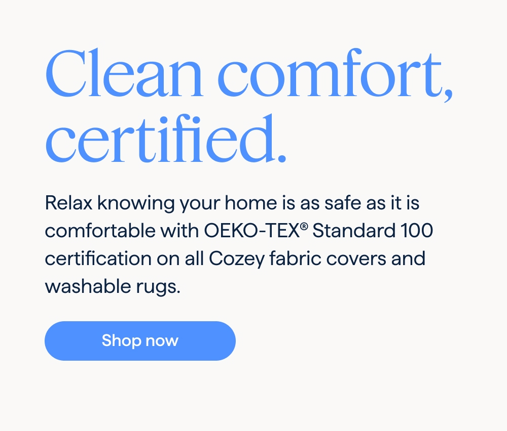 Clean comfort, certified. Relax knowing your home is as safe as it is comfortable with OEKO-TEX® Standard 100 certification on all Cozey fabric covers and washable rugs. Shop now.
