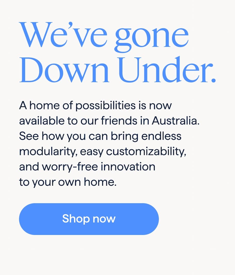 We’ve gone Down Under. A home of possibilities is now available to our friends in Australia. See how you can bring endless modularity, easy customizability, and worry-free innovation to your own home. Shop now.