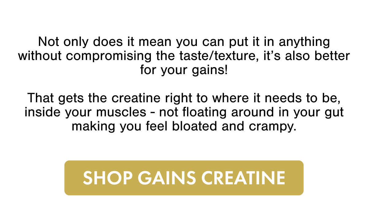 Not only does it mean you can put it in anything without compromising the taste/texture, it's also better for your gains!  That gets the creatine right to where it needs to be, inside your muscles - not floating around in your gut making you feel bloated and crampy.  SHOP GAINS CREATINE