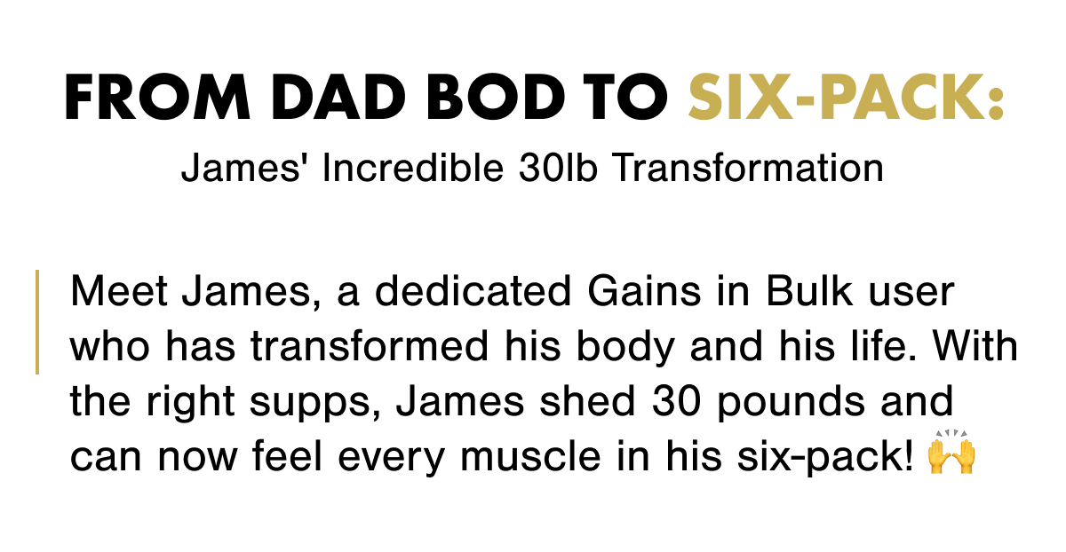 From Dad Bod to Six-Pack: James' Incredible 30lb Transformation  Meet James, a dedicated Gains in Bulk user who has transformed his body and his life. With the right supps, James shed 30 pounds and can now feel every muscle in his six-pack! 🙌