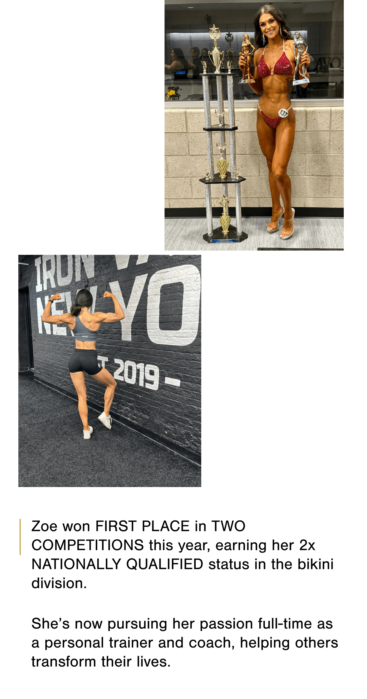 Zoe won FIRST PLACE in TWO COMPETITIONS this year, earning her 2x NATIONALLY QUALIFIED status in the bikini division.   She's now pursuing her passion full-time as a personal trainer and coach, helping others transform their lives.