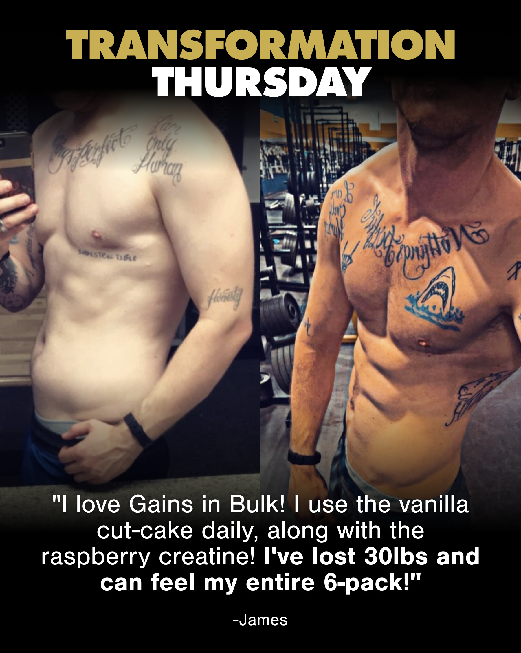 TRANSFORMATION THURSDAY  "I love Gains in Bulk! I use the vanilla Cut-cake daily, along with the raspberry creatine! I've lost 30lbs and can feel my entire 6-pack!" — James