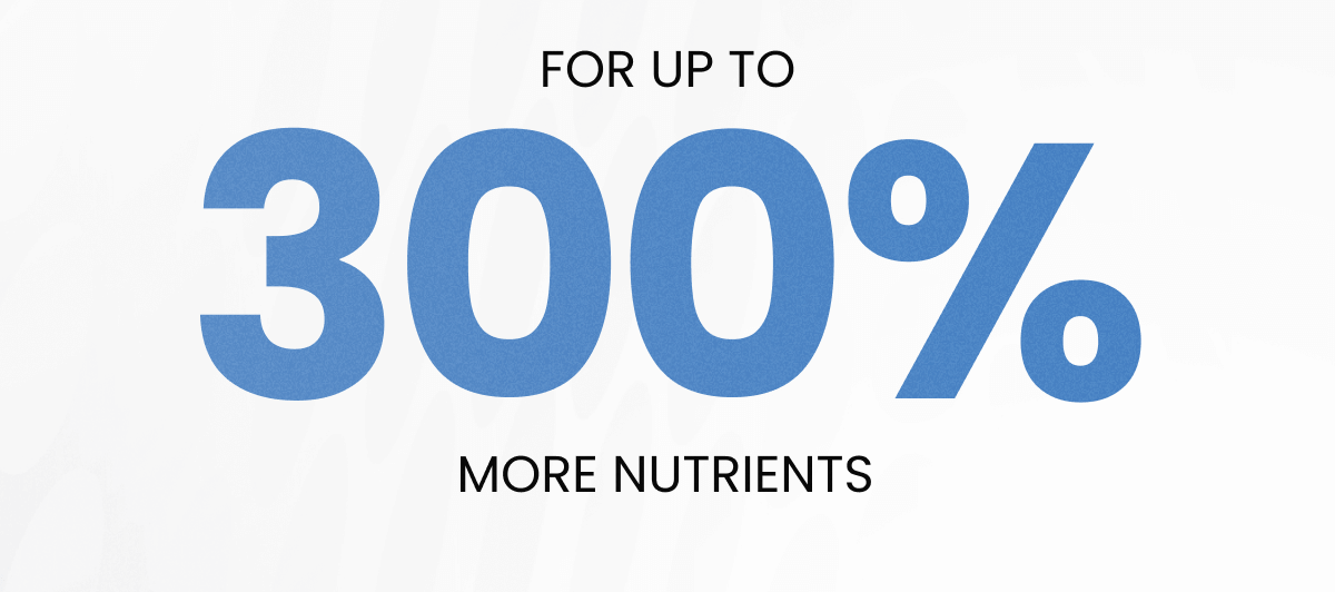 FOR UPTO 300% MORE NUTRIENTS