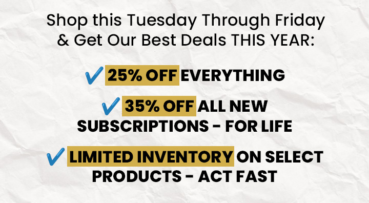 Shop This Tuesday Through Friday & Get Our Best Deals THIS Year: 25% OFF Everything - 35% OFF All New Subscriptions (For Life) - Limited Inventory On Select Products - ACT FAST