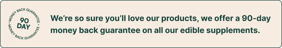 90 Day Guarantee | We’re so sure you’ll love our products, we offer a 90-day money back guarantee on all our edible supplements.