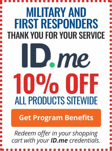 Military and First Responders, thank you for your service! 10% off all products sitewide with ID.me. Redeem offer in your shopping cart with your ID.me credentials. Learn More Military and First Responders, thank you for your service! 10% off all products sitewide with ID.me. Redeem offer in your shopping cart with your ID.me credentials. Learn More