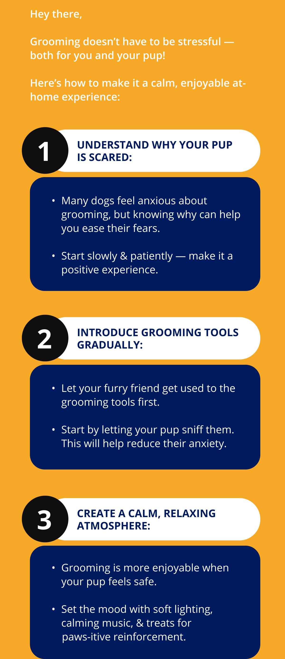 1 Understand Why Your Pup Is Scared: Many dogs feel anxious about grooming, but knowing why can help you ease their fears.   Start slowly & patiently — make it a positive experience. 2 Introduce Grooming Tools Gradually: Let your furry friend get used to the grooming tools first.   Start by letting your pup sniff them. This will help reduce their anxiety. 3 Create a Calm, Relaxing Atmosphere: Grooming is more enjoyable when your pup feels safe.   Set the mood with soft lighting, calming music, & treats for       paws-itive reinforcement.