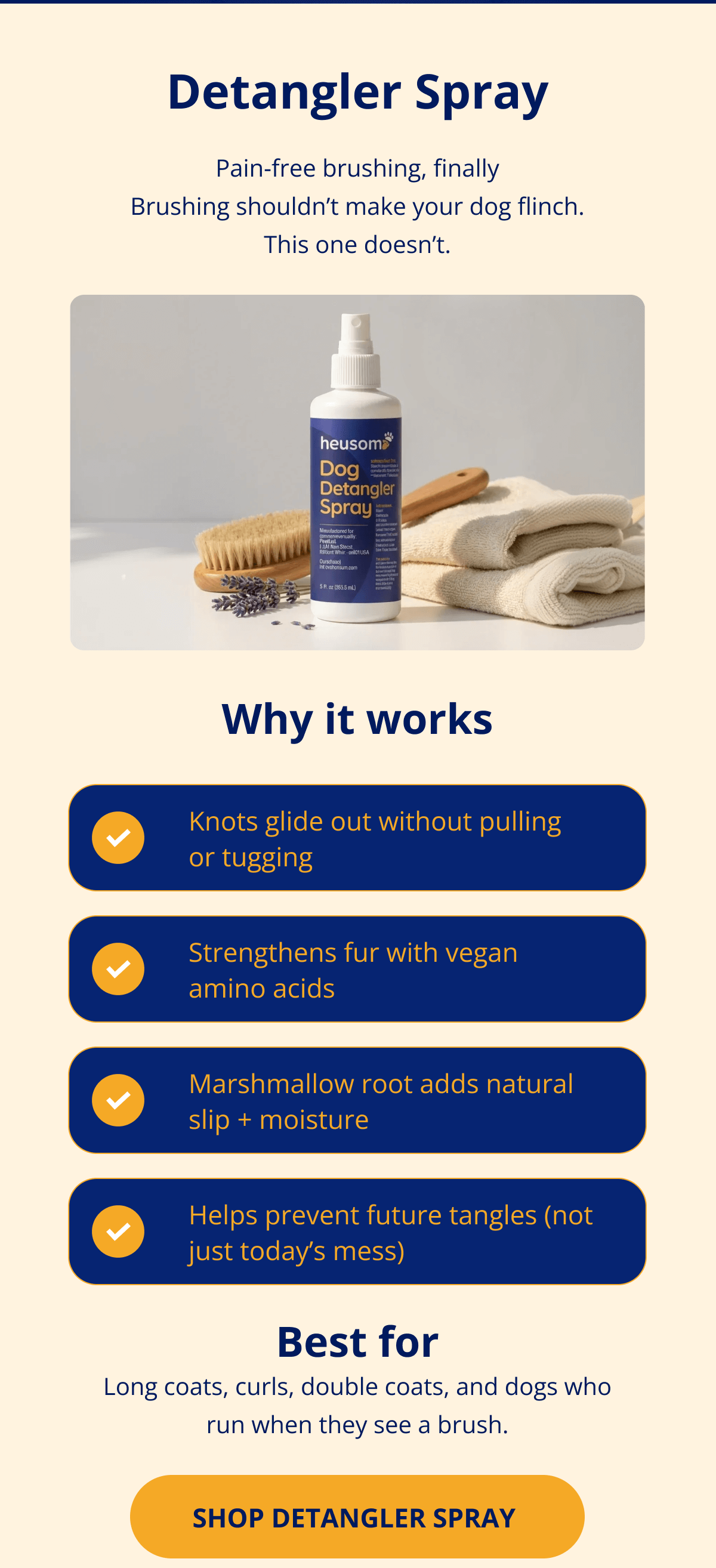 Detangler Spray Pain-free brushing, finally Brushing shouldn't make your dog flinch. This one doesn't. Why it works Knots glide out without pulling or tugging Strengthens fur with vegan amino acids Marshmallow root adds natural slip + moisture Helps prevent future tangles (not just today's mess)