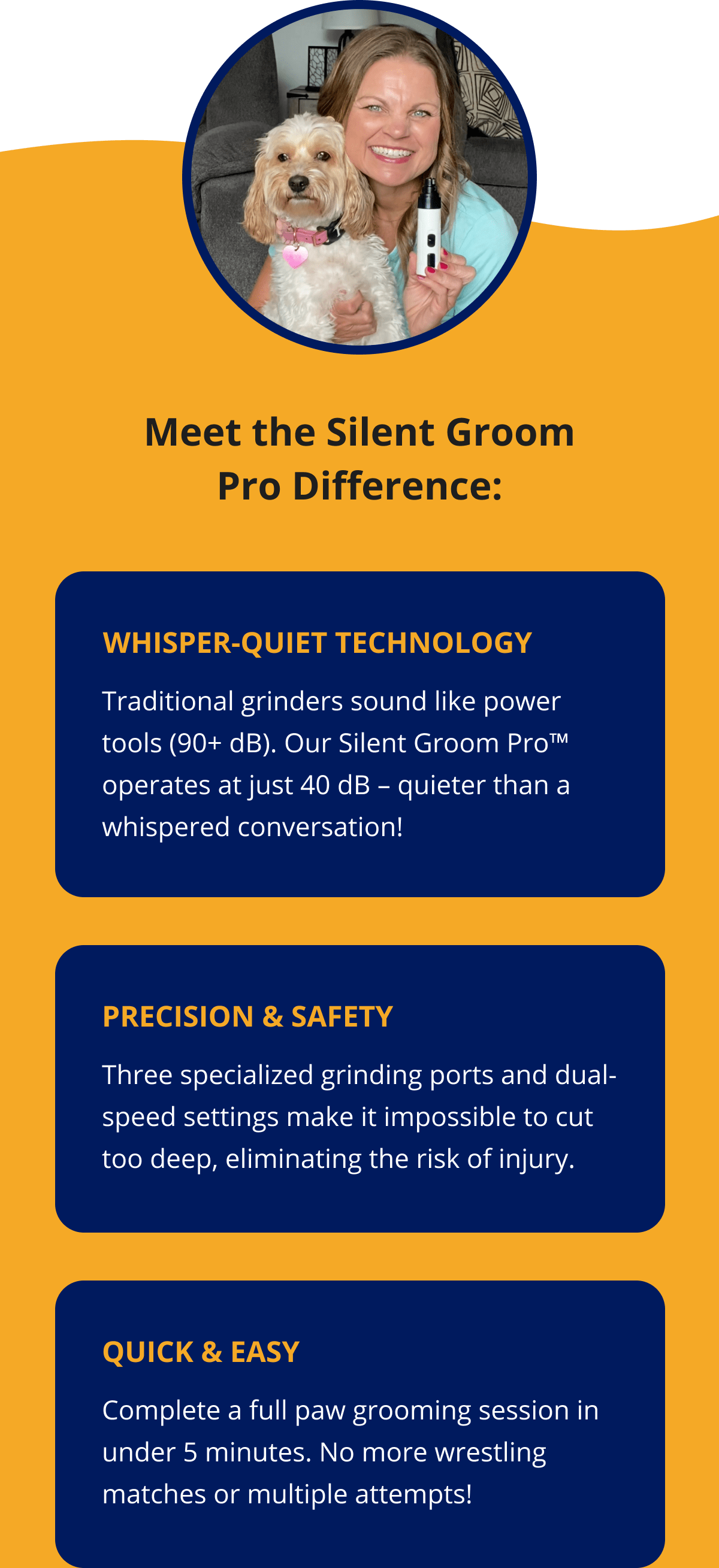 Meet the Silent Groom Pro Difference: Precision & Safety Three specialized grinding ports and dual-speed settings make it impossible to cut too deep, eliminating the risk of injury. Quick & Easy Complete a full paw grooming session in under 5 minutes. No more wrestling matches or multiple attempts!
